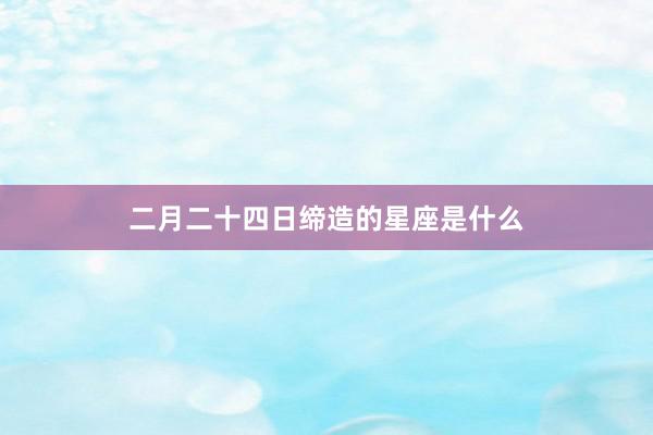 二月二十四日缔造的星座是什么