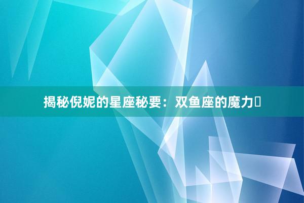 揭秘倪妮的星座秘要：双鱼座的魔力녀