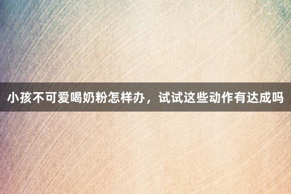 小孩不可爱喝奶粉怎样办，试试这些动作有达成吗