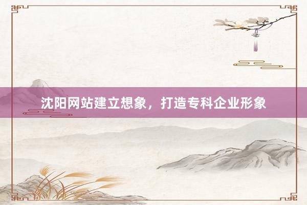 沈阳网站建立想象，打造专科企业形象