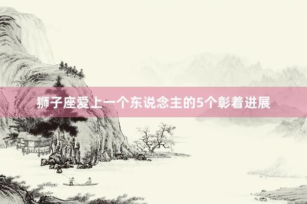 狮子座爱上一个东说念主的5个彰着进展